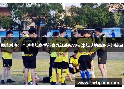 巅峰对决：全球挑战赛季前赛九江战队vs天津战队的高潮迭起较量